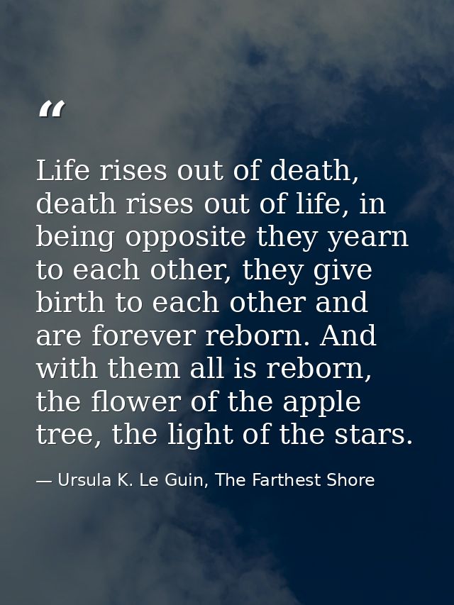 Life rises out of death, death rises out of life, in being opposite they yearn to each other, they give birth to each ot — Ursula K. Le Guin, The Farthest Shore
