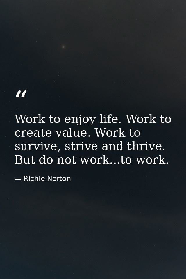 Work to enjoy life. Work to create value. Work to survive, strive and thrive. But do not work...to work. — Richie Norton