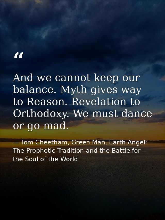 And we cannot keep our balance. Myth gives way to Reason. Revelation to Orthodoxy. We must dance or go mad. — Tom Cheetham, Green Man, Earth Angel: The Prophetic Tradition and the Battle for the Soul of the World