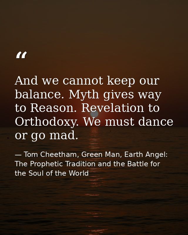 And we cannot keep our balance. Myth gives way to Reason. Revelation to Orthodoxy. We must dance or go mad. — Tom Cheetham, Green Man, Earth Angel: The Prophetic Tradition and the Battle for the Soul of the World