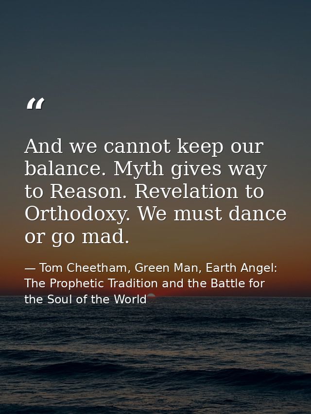 And we cannot keep our balance. Myth gives way to Reason. Revelation to Orthodoxy. We must dance or go mad. — Tom Cheetham, Green Man, Earth Angel: The Prophetic Tradition and the Battle for the Soul of the World