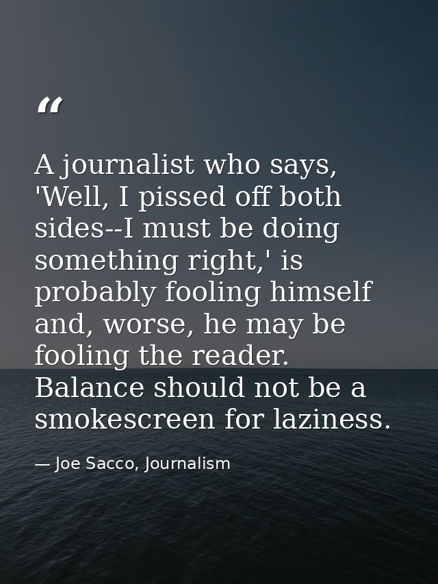 A journalist who says, 'Well, I pissed off both sides--I must be doing something right,' is probably fooling himself and — Joe Sacco, Journalism