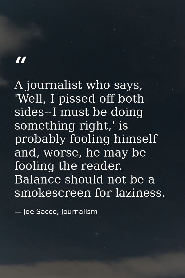 A journalist who says, 'Well, I pissed off both sides--I must be doing something right,' is probably fooling himself and — Joe Sacco, Journalism