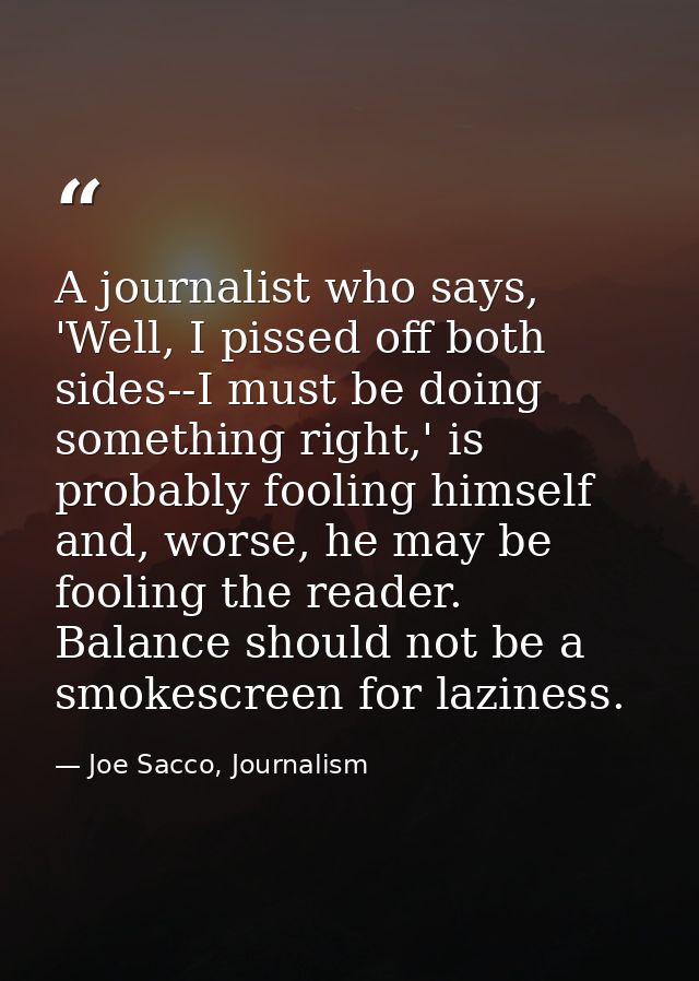 A journalist who says, 'Well, I pissed off both sides--I must be doing something right,' is probably fooling himself and — Joe Sacco, Journalism