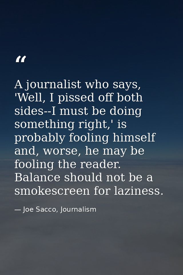 A journalist who says, 'Well, I pissed off both sides--I must be doing something right,' is probably fooling himself and — Joe Sacco, Journalism