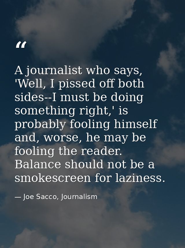 A journalist who says, 'Well, I pissed off both sides--I must be doing something right,' is probably fooling himself and — Joe Sacco, Journalism