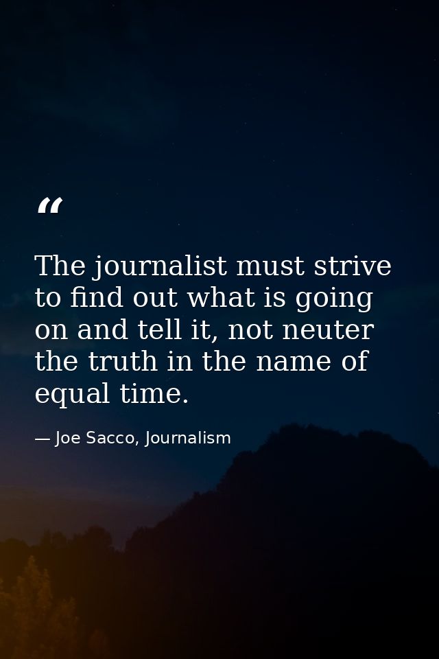 The journalist must strive to find out what is going on and tell it, not neuter the truth in the name of equal time. — Joe Sacco, Journalism