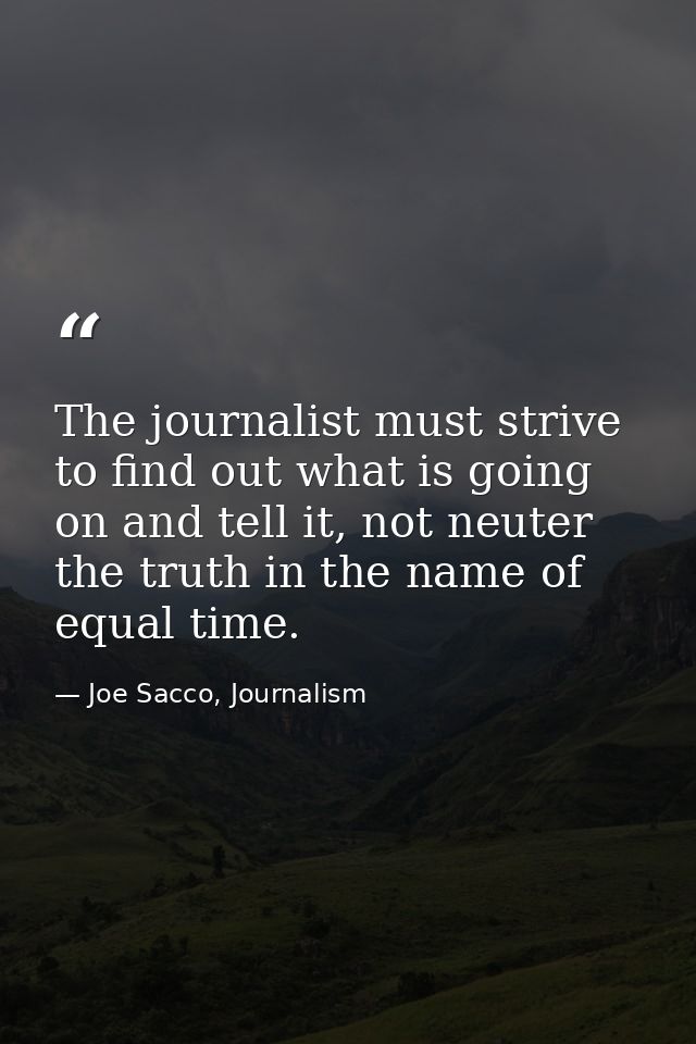 The journalist must strive to find out what is going on and tell it, not neuter the truth in the name of equal time. — Joe Sacco, Journalism