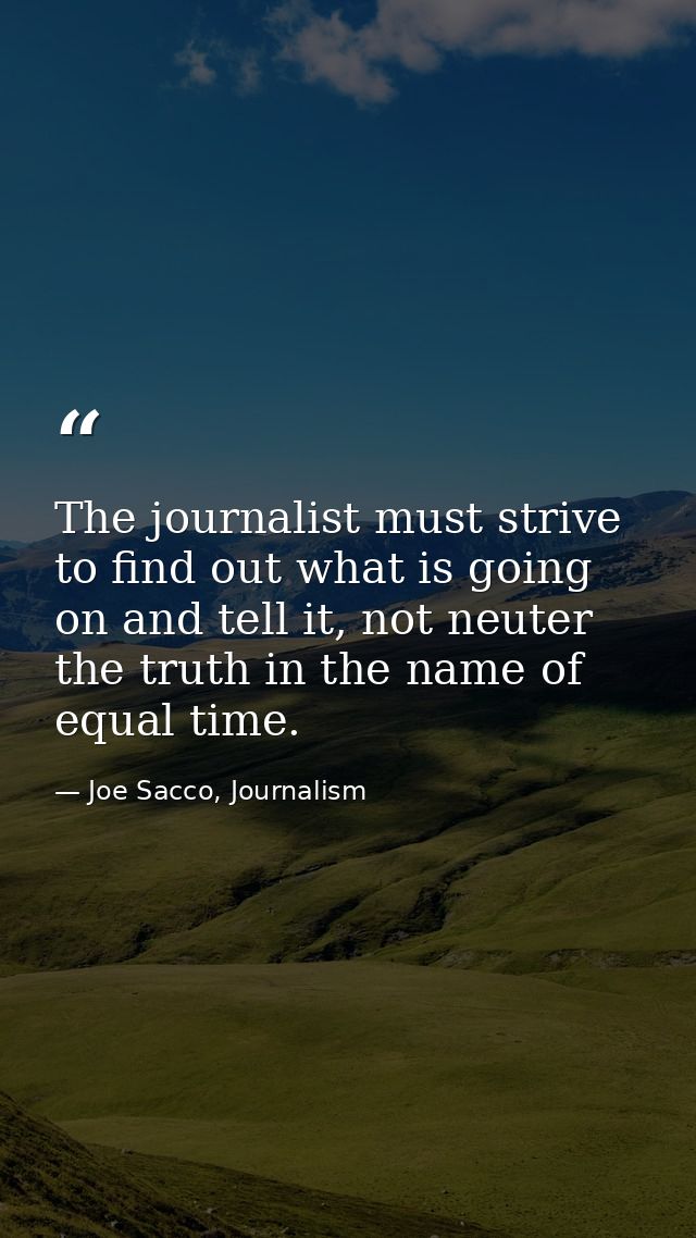 The journalist must strive to find out what is going on and tell it, not neuter the truth in the name of equal time. — Joe Sacco, Journalism