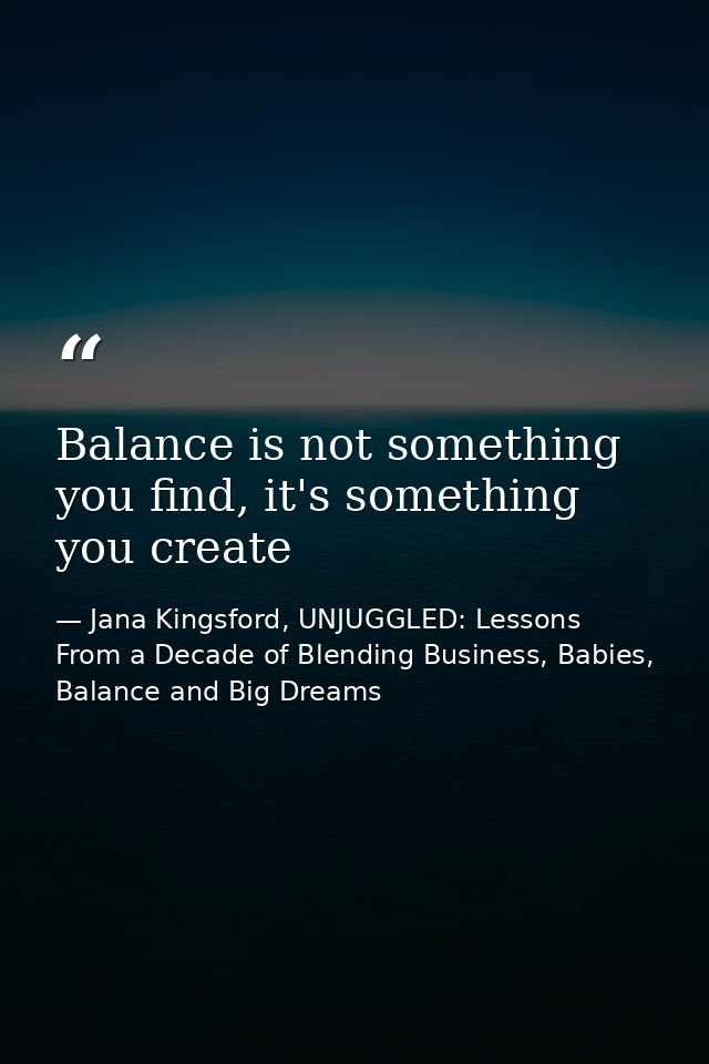 Balance is not something you find, it's something you create — Jana Kingsford, UNJUGGLED: Lessons From a Decade of Blending Business, Babies, Balance and Big Dreams
