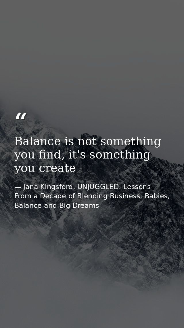 Balance is not something you find, it's something you create — Jana Kingsford, UNJUGGLED: Lessons From a Decade of Blending Business, Babies, Balance and Big Dreams