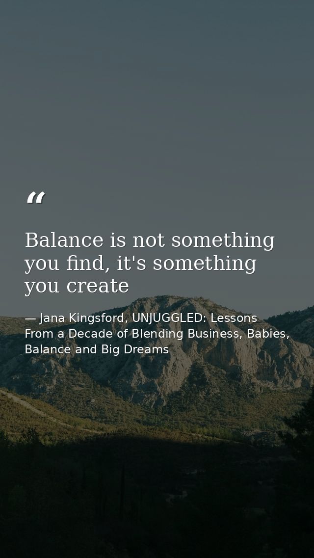 Balance is not something you find, it's something you create — Jana Kingsford, UNJUGGLED: Lessons From a Decade of Blending Business, Babies, Balance and Big Dreams