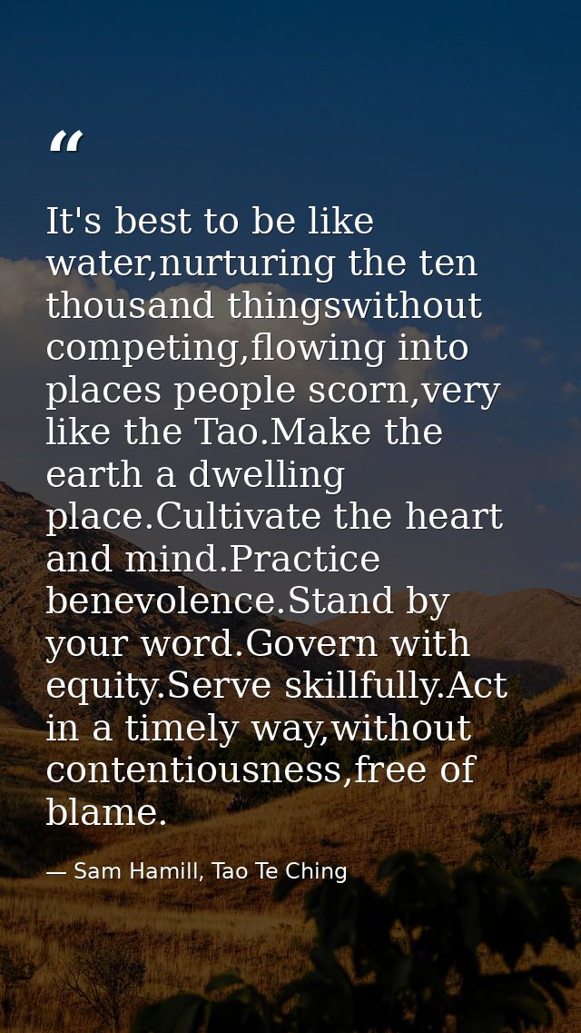 It's best to be like water,nurturing the ten thousand thingswithout competing,flowing into places people scorn,very like — Sam Hamill, Tao Te Ching
