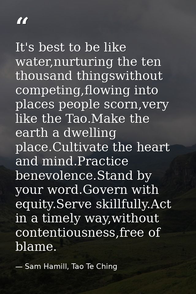 It's best to be like water,nurturing the ten thousand thingswithout competing,flowing into places people scorn,very like — Sam Hamill, Tao Te Ching