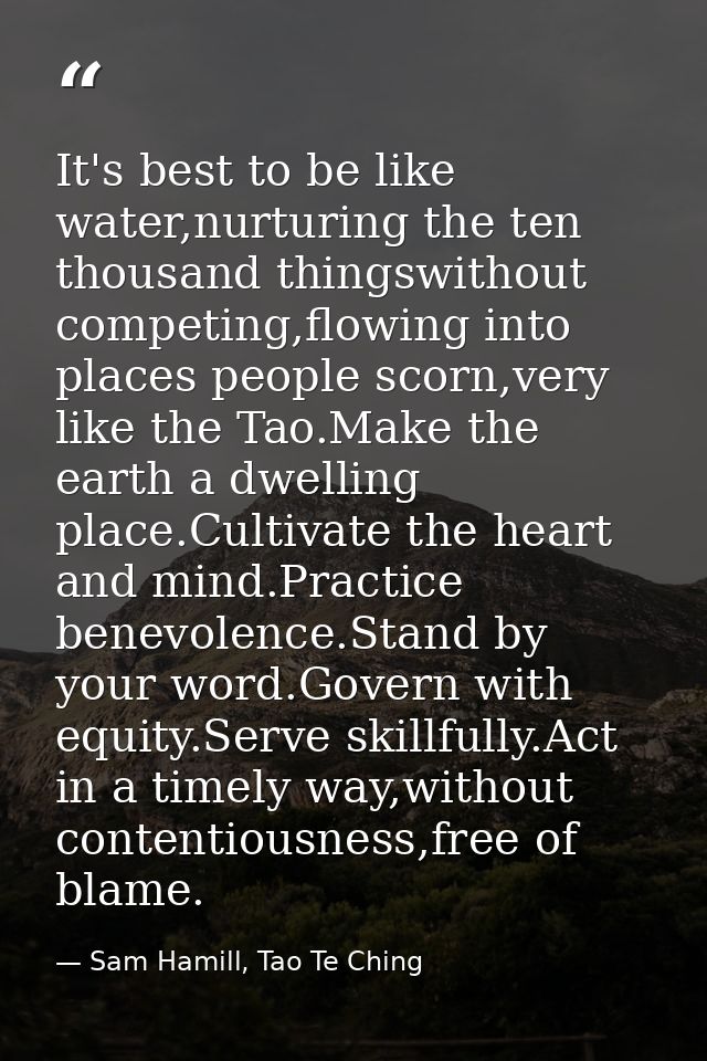 It's best to be like water,nurturing the ten thousand thingswithout competing,flowing into places people scorn,very like — Sam Hamill, Tao Te Ching