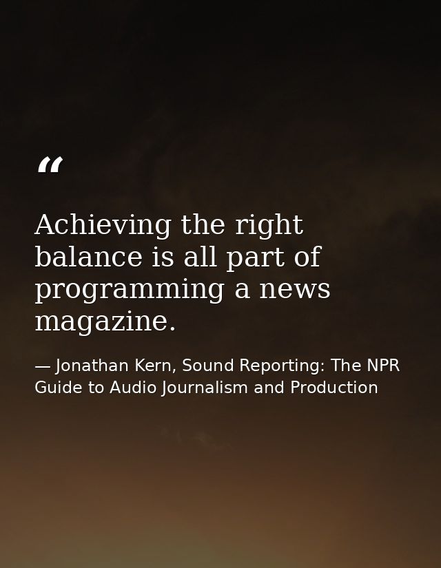 Achieving the right balance is all part of programming a news magazine. — Jonathan Kern, Sound Reporting: The NPR Guide to Audio Journalism and Production