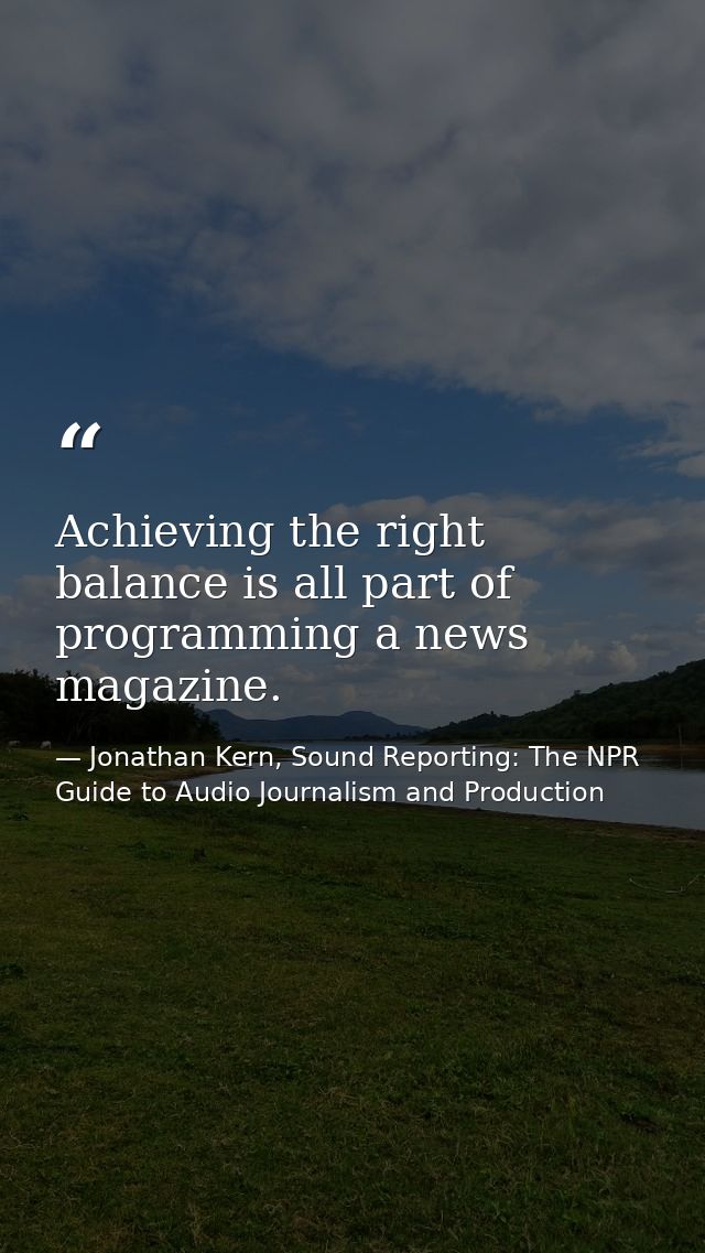 Achieving the right balance is all part of programming a news magazine. — Jonathan Kern, Sound Reporting: The NPR Guide to Audio Journalism and Production