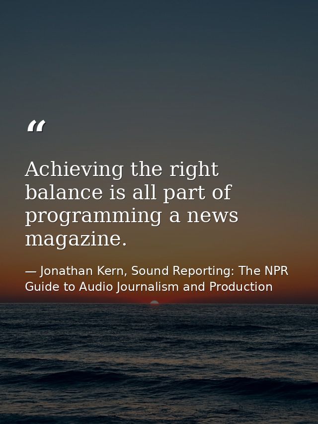 Achieving the right balance is all part of programming a news magazine. — Jonathan Kern, Sound Reporting: The NPR Guide to Audio Journalism and Production