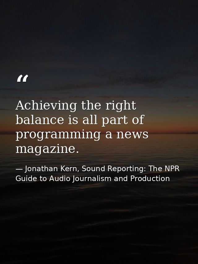 Achieving the right balance is all part of programming a news magazine. — Jonathan Kern, Sound Reporting: The NPR Guide to Audio Journalism and Production