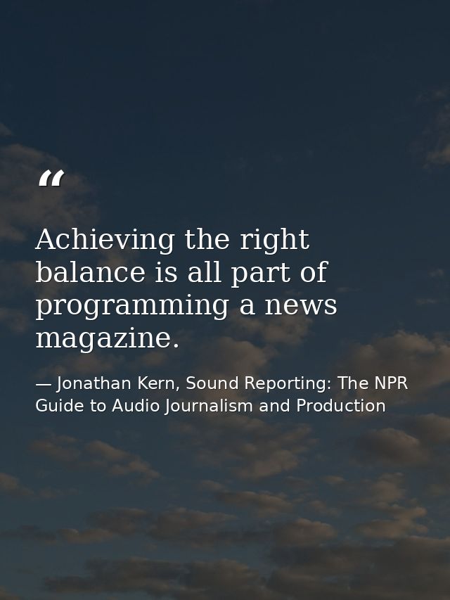 Achieving the right balance is all part of programming a news magazine. — Jonathan Kern, Sound Reporting: The NPR Guide to Audio Journalism and Production