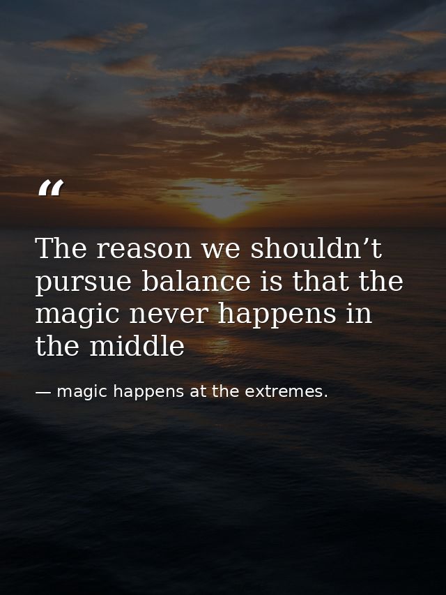 The reason we shouldn’t pursue balance is that the magic never happens in the middle — magic happens at the extremes.