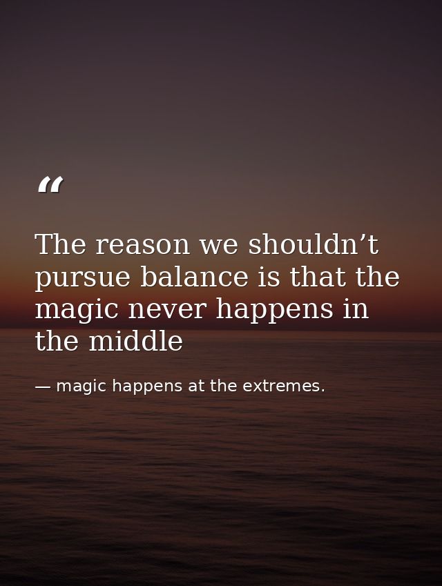 The reason we shouldn’t pursue balance is that the magic never happens in the middle — magic happens at the extremes.
