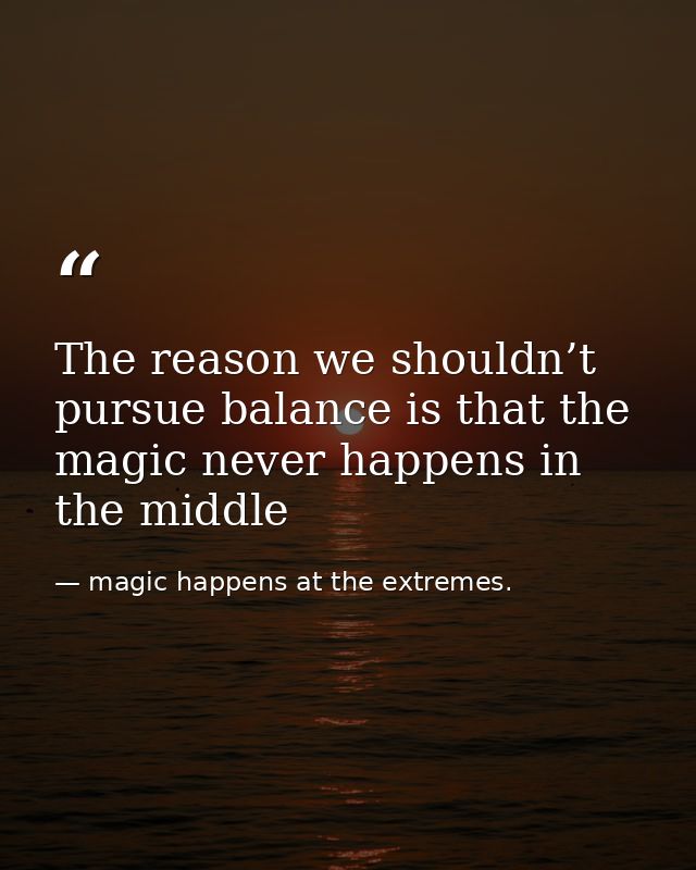 The reason we shouldn’t pursue balance is that the magic never happens in the middle — magic happens at the extremes.