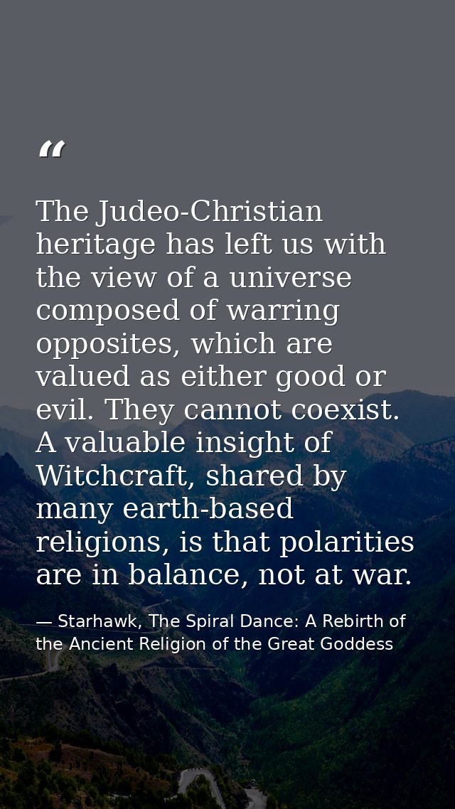 The Judeo-Christian heritage has left us with the view of a universe composed of warring opposites, which are valued as  — Starhawk, The Spiral Dance: A Rebirth of the Ancient Religion of the Great Goddess