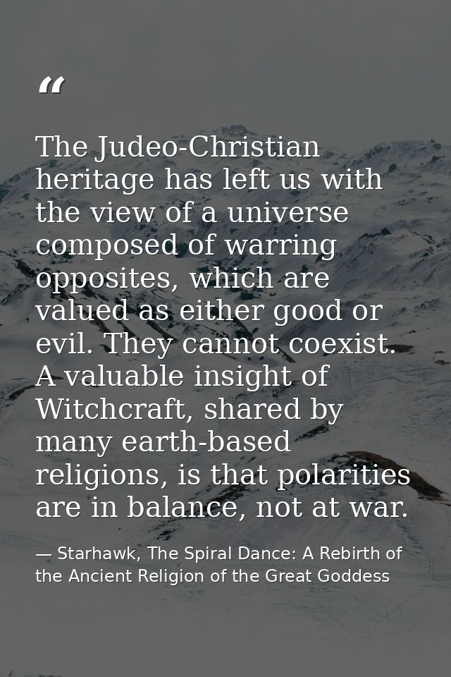 The Judeo-Christian heritage has left us with the view of a universe composed of warring opposites, which are valued as  — Starhawk, The Spiral Dance: A Rebirth of the Ancient Religion of the Great Goddess