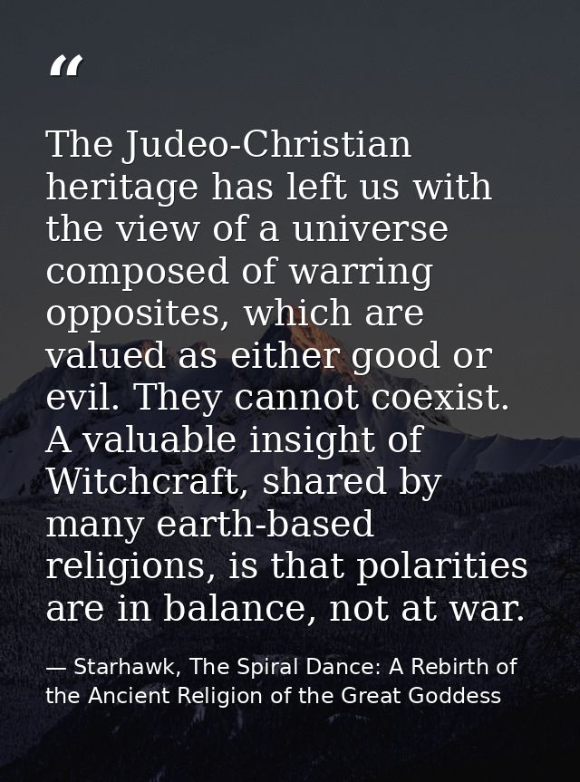 The Judeo-Christian heritage has left us with the view of a universe composed of warring opposites, which are valued as  — Starhawk, The Spiral Dance: A Rebirth of the Ancient Religion of the Great Goddess