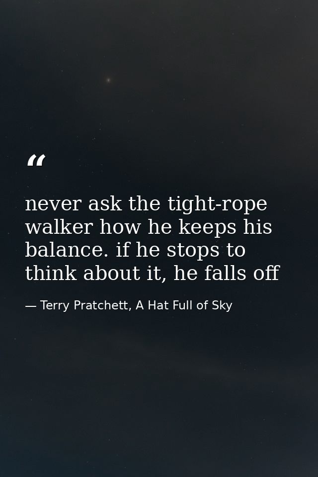 never ask the tight-rope walker how he keeps his balance. if he stops to think about it, he falls off — Terry Pratchett, A Hat Full of Sky