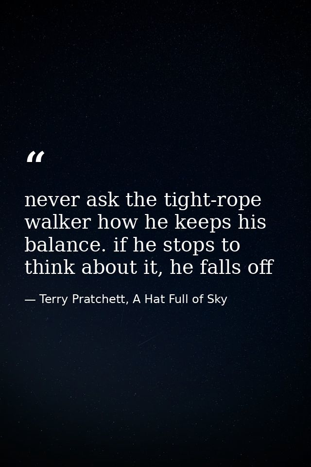 never ask the tight-rope walker how he keeps his balance. if he stops to think about it, he falls off — Terry Pratchett, A Hat Full of Sky