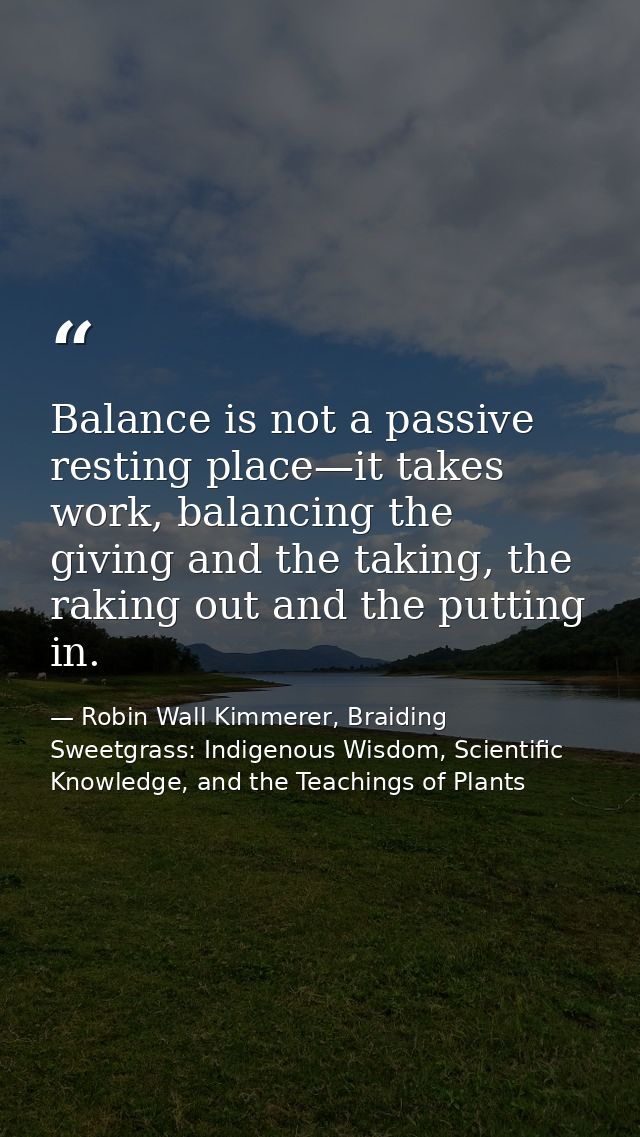 Balance is not a passive resting place—it takes work, balancing the giving and the taking, the raking out and the puttin — Robin Wall Kimmerer, Braiding Sweetgrass: Indigenous Wisdom, Scientific Knowledge, and the Teachings of Plants