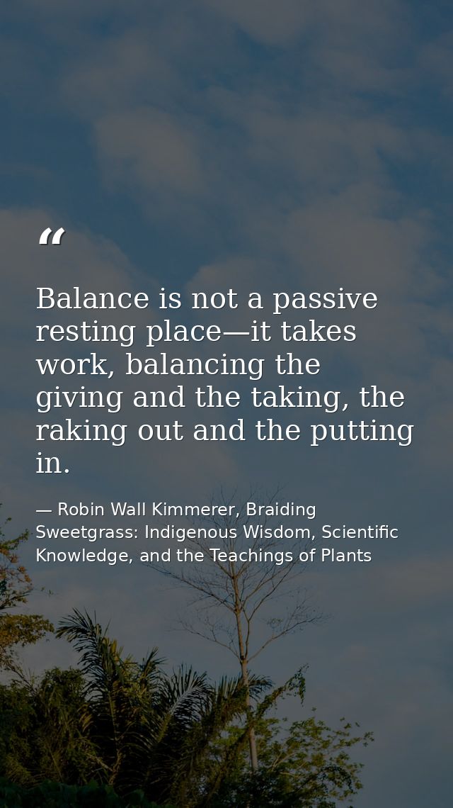 Balance is not a passive resting place—it takes work, balancing the giving and the taking, the raking out and the puttin — Robin Wall Kimmerer, Braiding Sweetgrass: Indigenous Wisdom, Scientific Knowledge, and the Teachings of Plants