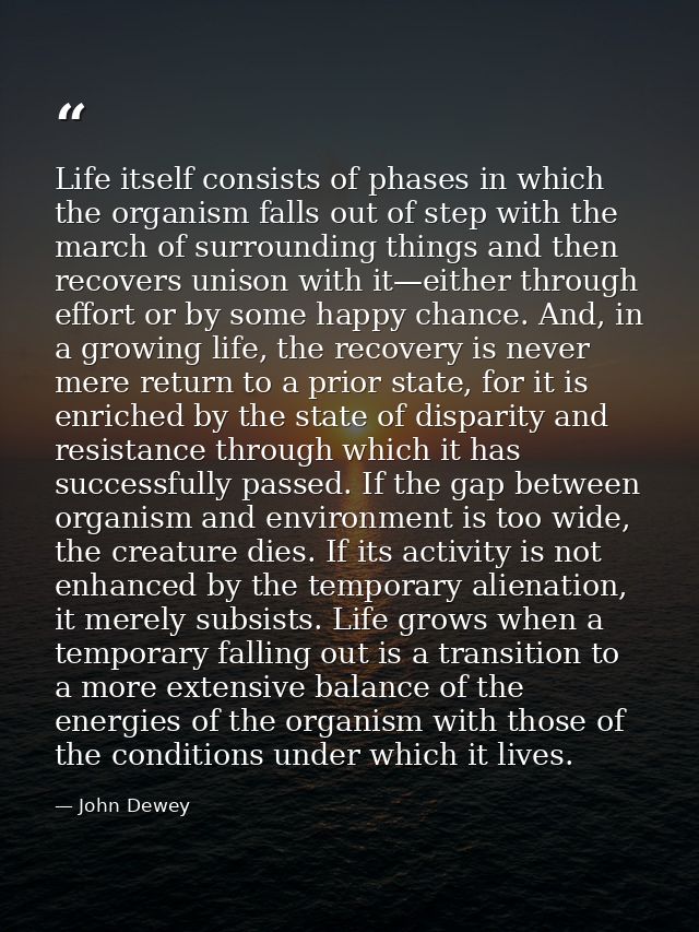 Life itself consists of phases in which the organism falls out of step with the march of surrounding things and then rec — John Dewey