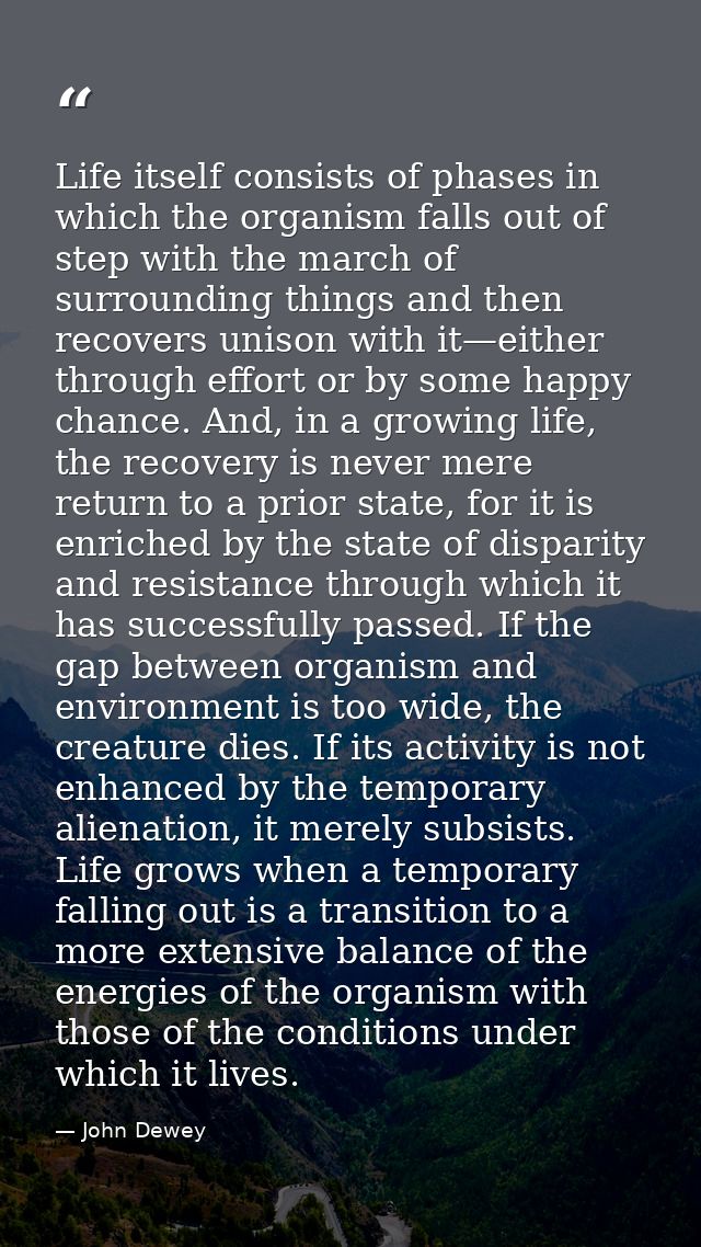 Life itself consists of phases in which the organism falls out of step with the march of surrounding things and then rec — John Dewey