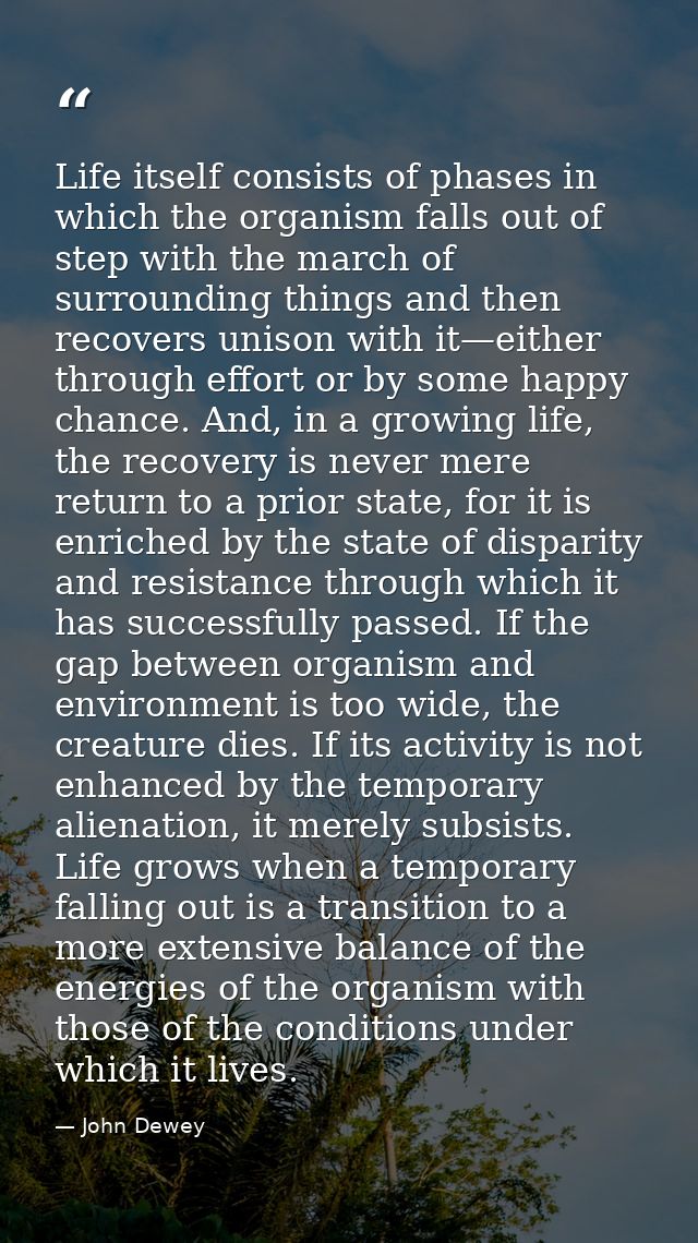 Life itself consists of phases in which the organism falls out of step with the march of surrounding things and then rec — John Dewey