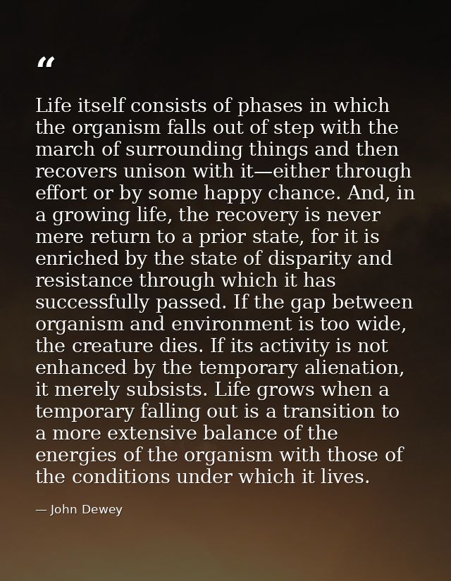 Life itself consists of phases in which the organism falls out of step with the march of surrounding things and then rec — John Dewey