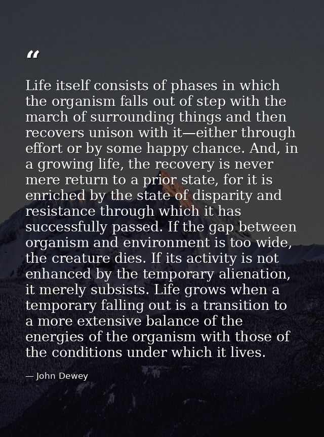 Life itself consists of phases in which the organism falls out of step with the march of surrounding things and then rec — John Dewey