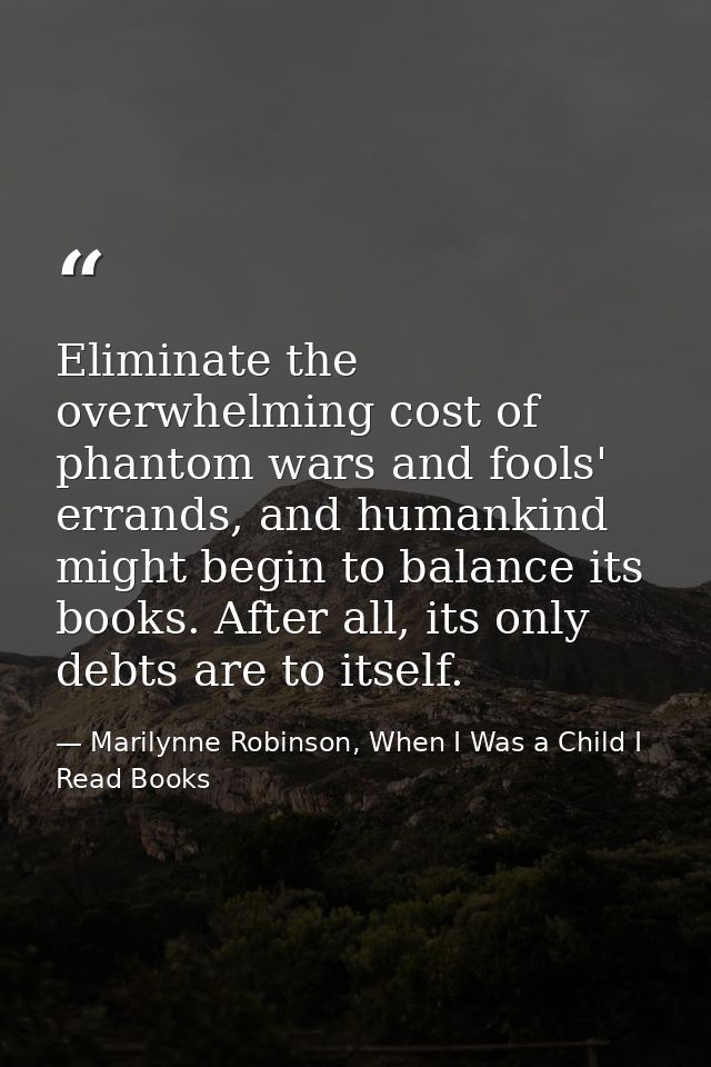 Eliminate the overwhelming cost of phantom wars and fools' errands, and humankind might begin to balance its books. Afte — Marilynne Robinson, When I Was a Child I Read Books