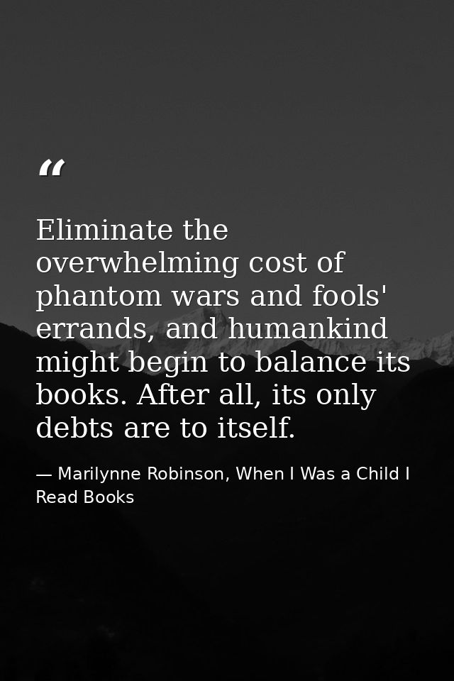 Eliminate the overwhelming cost of phantom wars and fools' errands, and humankind might begin to balance its books. Afte — Marilynne Robinson, When I Was a Child I Read Books
