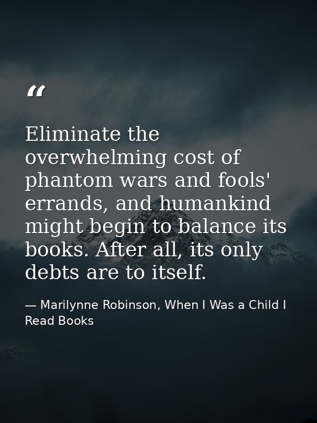 Eliminate the overwhelming cost of phantom wars and fools' errands, and humankind might begin to balance its books. Afte — Marilynne Robinson, When I Was a Child I Read Books