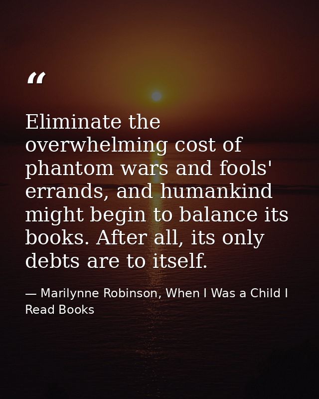 Eliminate the overwhelming cost of phantom wars and fools' errands, and humankind might begin to balance its books. Afte — Marilynne Robinson, When I Was a Child I Read Books