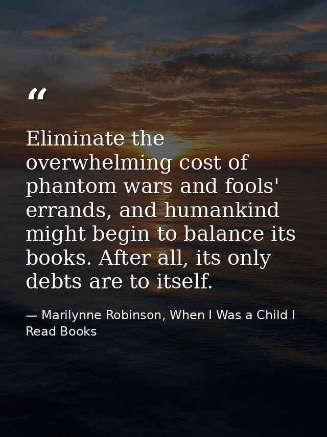 Eliminate the overwhelming cost of phantom wars and fools' errands, and humankind might begin to balance its books. Afte — Marilynne Robinson, When I Was a Child I Read Books