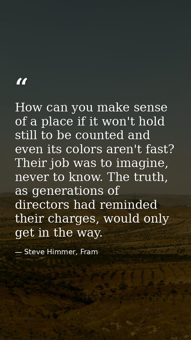 How can you make sense of a place if it won't hold still to be counted and even its colors aren't fast? Their job was to — Steve Himmer, Fram