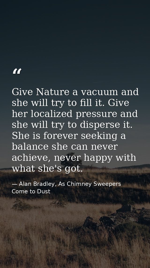 Give Nature a vacuum and she will try to fill it. Give her localized pressure and she will try to disperse it. She is fo — Alan Bradley, As Chimney Sweepers Come to Dust