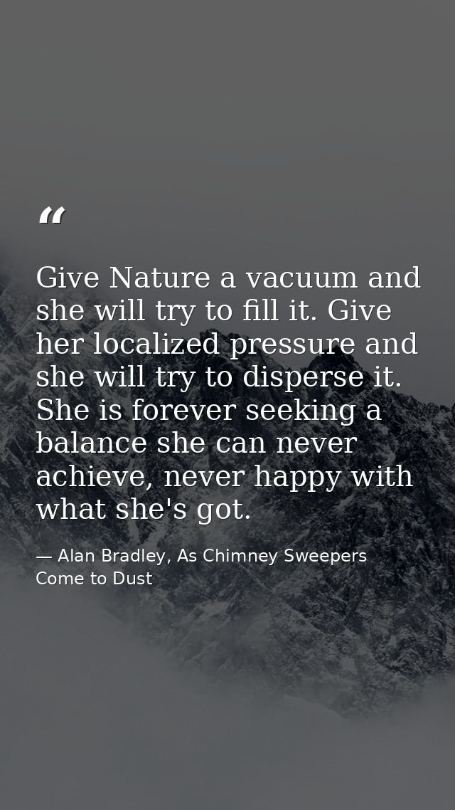 Give Nature a vacuum and she will try to fill it. Give her localized pressure and she will try to disperse it. She is fo — Alan Bradley, As Chimney Sweepers Come to Dust