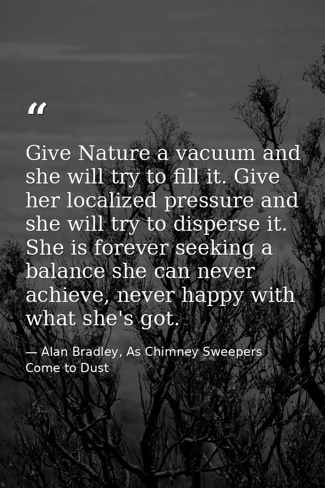 Give Nature a vacuum and she will try to fill it. Give her localized pressure and she will try to disperse it. She is fo — Alan Bradley, As Chimney Sweepers Come to Dust