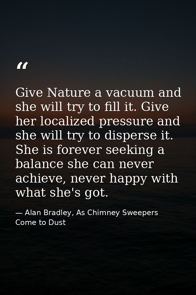 Give Nature a vacuum and she will try to fill it. Give her localized pressure and she will try to disperse it. She is fo — Alan Bradley, As Chimney Sweepers Come to Dust