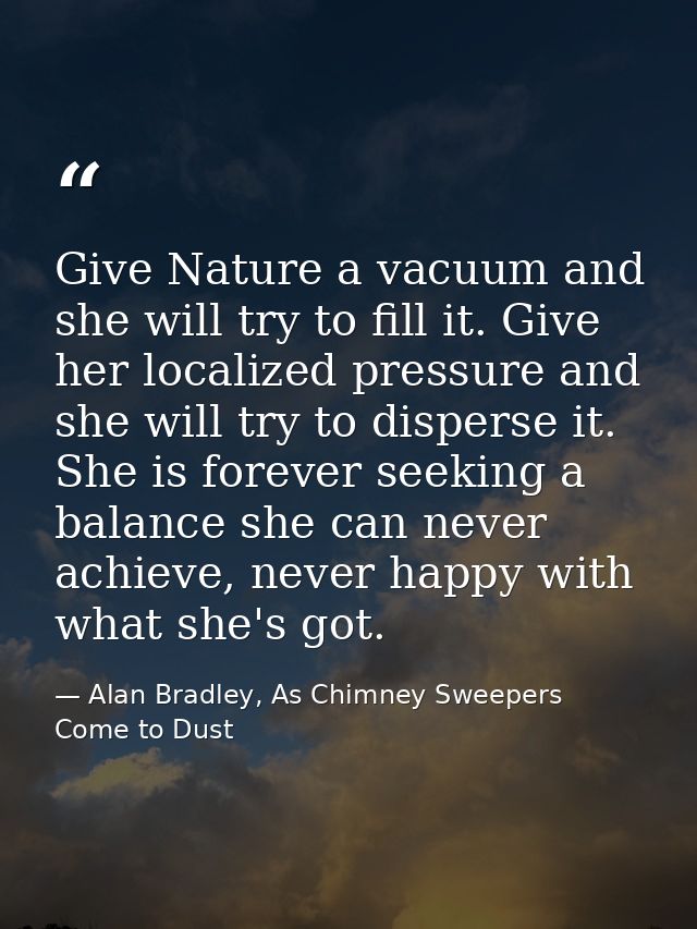 Give Nature a vacuum and she will try to fill it. Give her localized pressure and she will try to disperse it. She is fo — Alan Bradley, As Chimney Sweepers Come to Dust